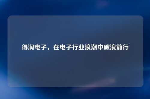 得润电子，在电子行业浪潮中破浪前行