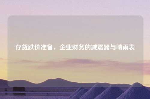 存货跌价准备，企业财务的减震器与晴雨表