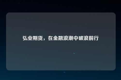 弘业期货，在金融浪潮中破浪前行