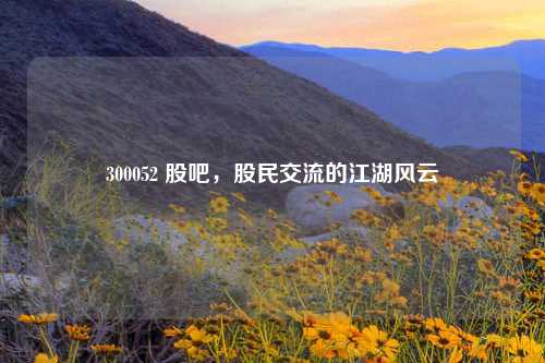 300052 股吧，股民交流的江湖风云