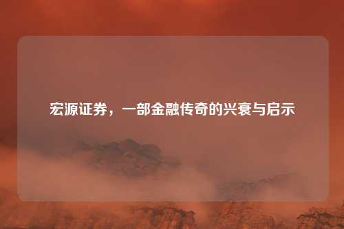 宏源证券，一部金融传奇的兴衰与启示