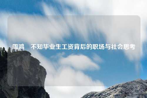 周鸿祎不知毕业生工资背后的职场与社会思考