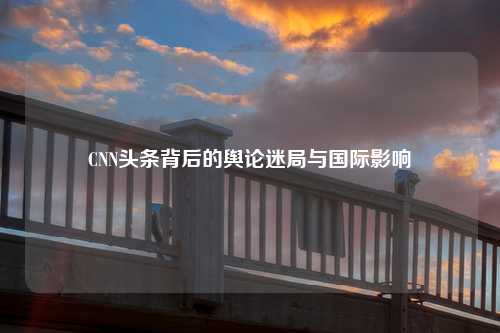 CNN头条背后的舆论迷局与国际影响