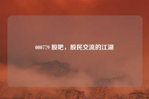 000779 股吧，股民交流的江湖