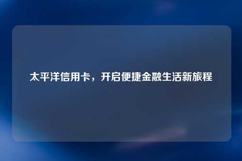 太平洋信用卡，开启便捷金融生活新旅程