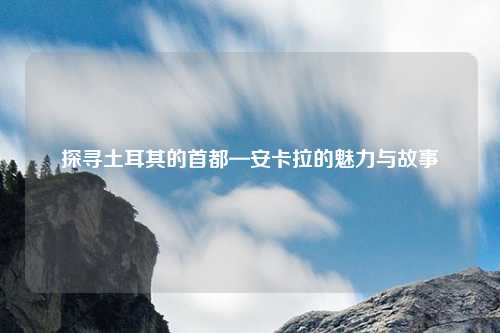 探寻土耳其的首都—安卡拉的魅力与故事