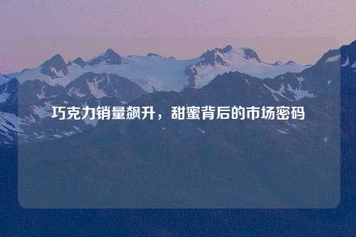 巧克力销量飙升，甜蜜背后的市场密码
