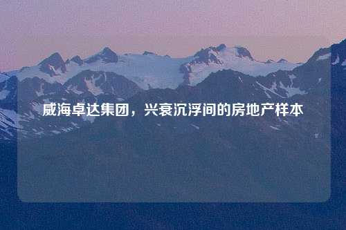 威海卓达集团，兴衰沉浮间的房地产样本