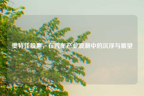 奥特佳股票，在汽车产业浪潮中的沉浮与展望