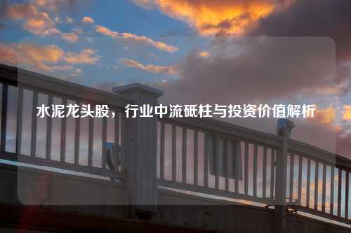水泥龙头股，行业中流砥柱与投资价值解析