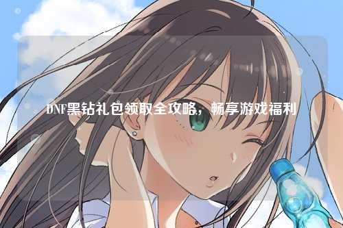 DNF黑钻礼包领取全攻略，畅享游戏福利