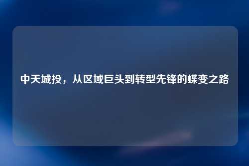 中天城投，从区域巨头到转型先锋的蝶变之路