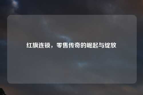 红旗连锁，零售传奇的崛起与绽放