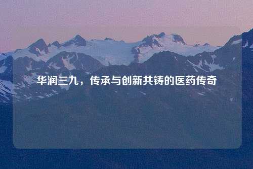 华润三九，传承与创新共铸的医药传奇