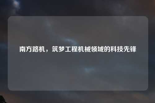 南方路机，筑梦工程机械领域的科技先锋