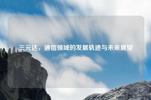 三元达，通信领域的发展轨迹与未来展望