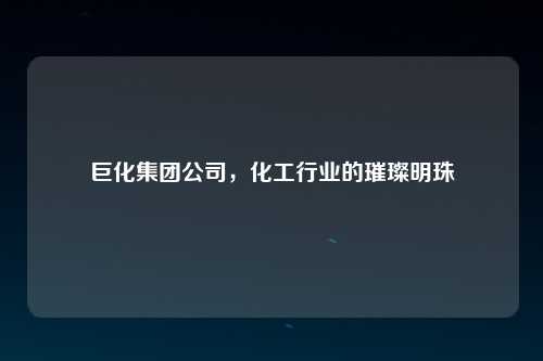 巨化集团公司，化工行业的璀璨明珠