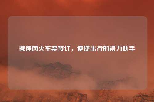 携程网火车票预订，便捷出行的得力助手