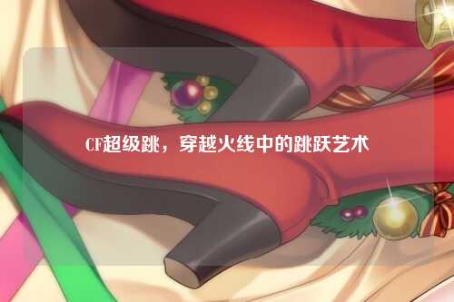 CF超级跳，穿越火线中的跳跃艺术