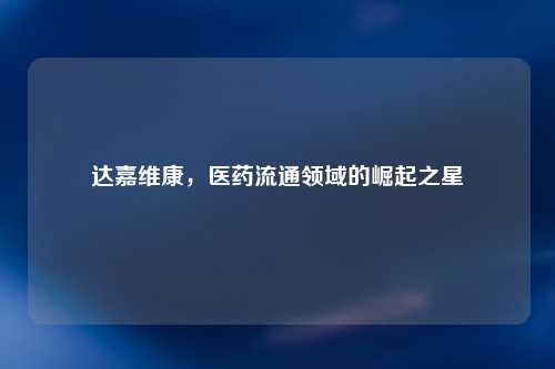 达嘉维康，医药流通领域的崛起之星