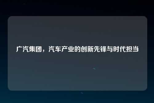 广汽集团，汽车产业的创新先锋与时代担当