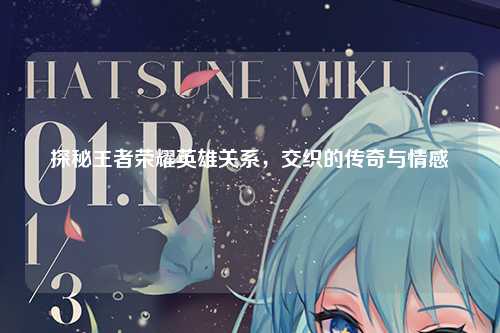 探秘王者荣耀英雄关系，交织的传奇与情感