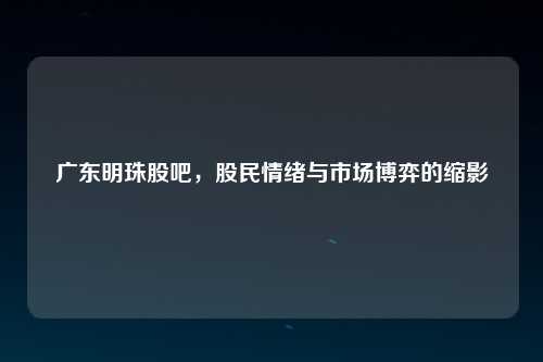广东明珠股吧，股民情绪与市场博弈的缩影