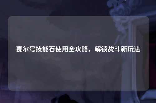 赛尔号技能石使用全攻略，解锁战斗新玩法