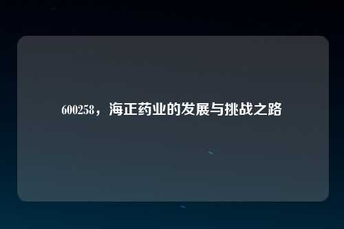 600258，海正药业的发展与挑战之路