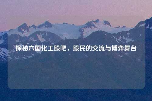 探秘六国化工股吧，股民的交流与博弈舞台