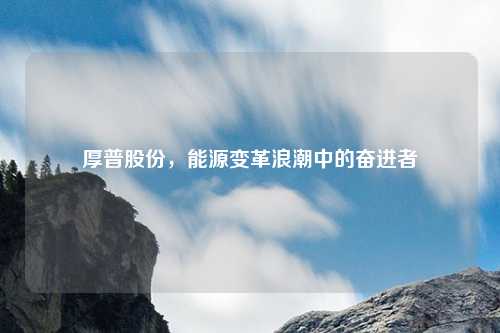 厚普股份，能源变革浪潮中的奋进者