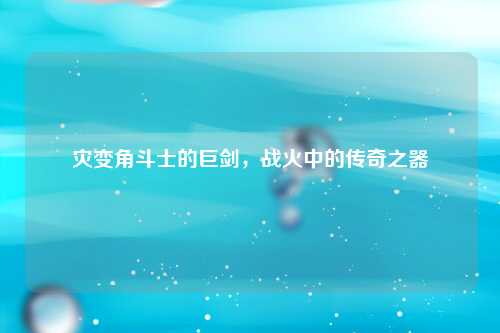 灾变角斗士的巨剑，战火中的传奇之器