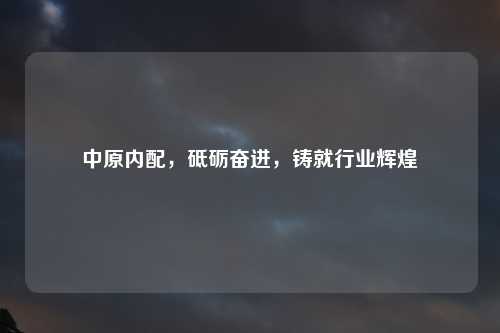 中原内配，砥砺奋进，铸就行业辉煌