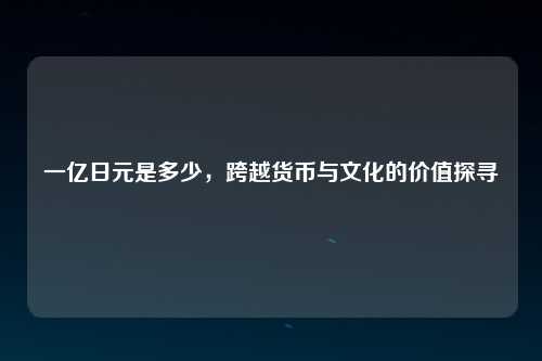 一亿日元是多少，跨越货币与文化的价值探寻
