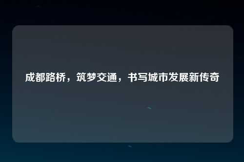 成都路桥，筑梦交通，书写城市发展新传奇