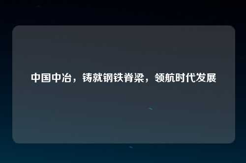中国中冶，铸就钢铁脊梁，领航时代发展