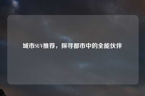 城市SUV推荐，探寻都市中的全能伙伴