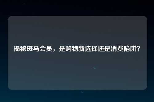 揭秘斑马会员，是购物新选择还是消费陷阱？