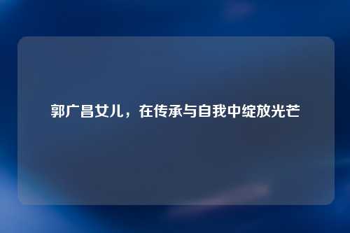 郭广昌女儿，在传承与自我中绽放光芒
