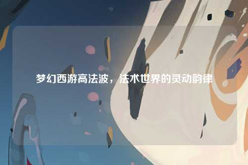 梦幻西游高法波，法术世界的灵动韵律