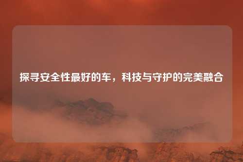 探寻安全性最好的车，科技与守护的完美融合