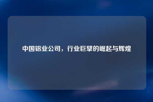 中国铝业公司，行业巨擘的崛起与辉煌