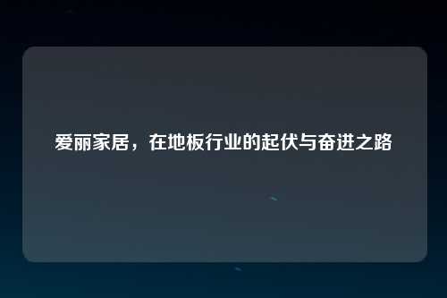 爱丽家居，在地板行业的起伏与奋进之路