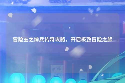 冒险王之神兵传奇攻略，开启极致冒险之旅