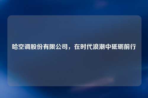 哈空调股份有限公司，在时代浪潮中砥砺前行