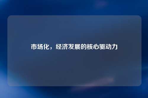 市场化，经济发展的核心驱动力