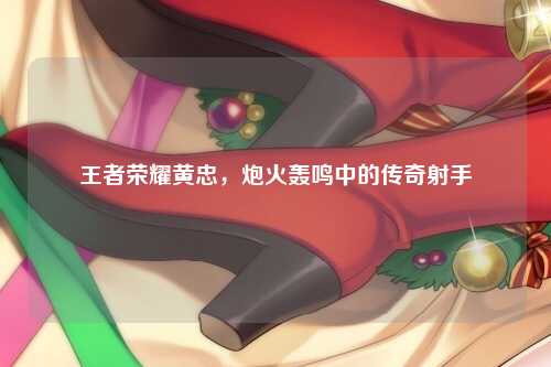 王者荣耀黄忠，炮火轰鸣中的传奇射手