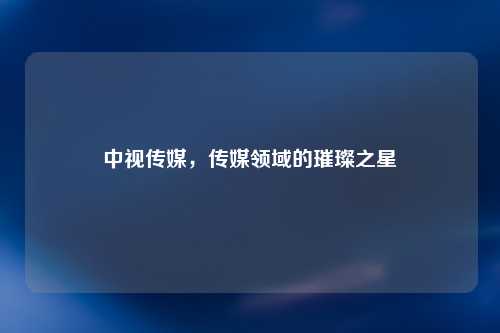 中视传媒，传媒领域的璀璨之星