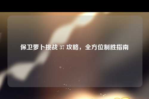 保卫萝卜挑战 37 攻略，全方位制胜指南