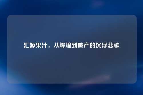 汇源果汁，从辉煌到破产的沉浮悲歌